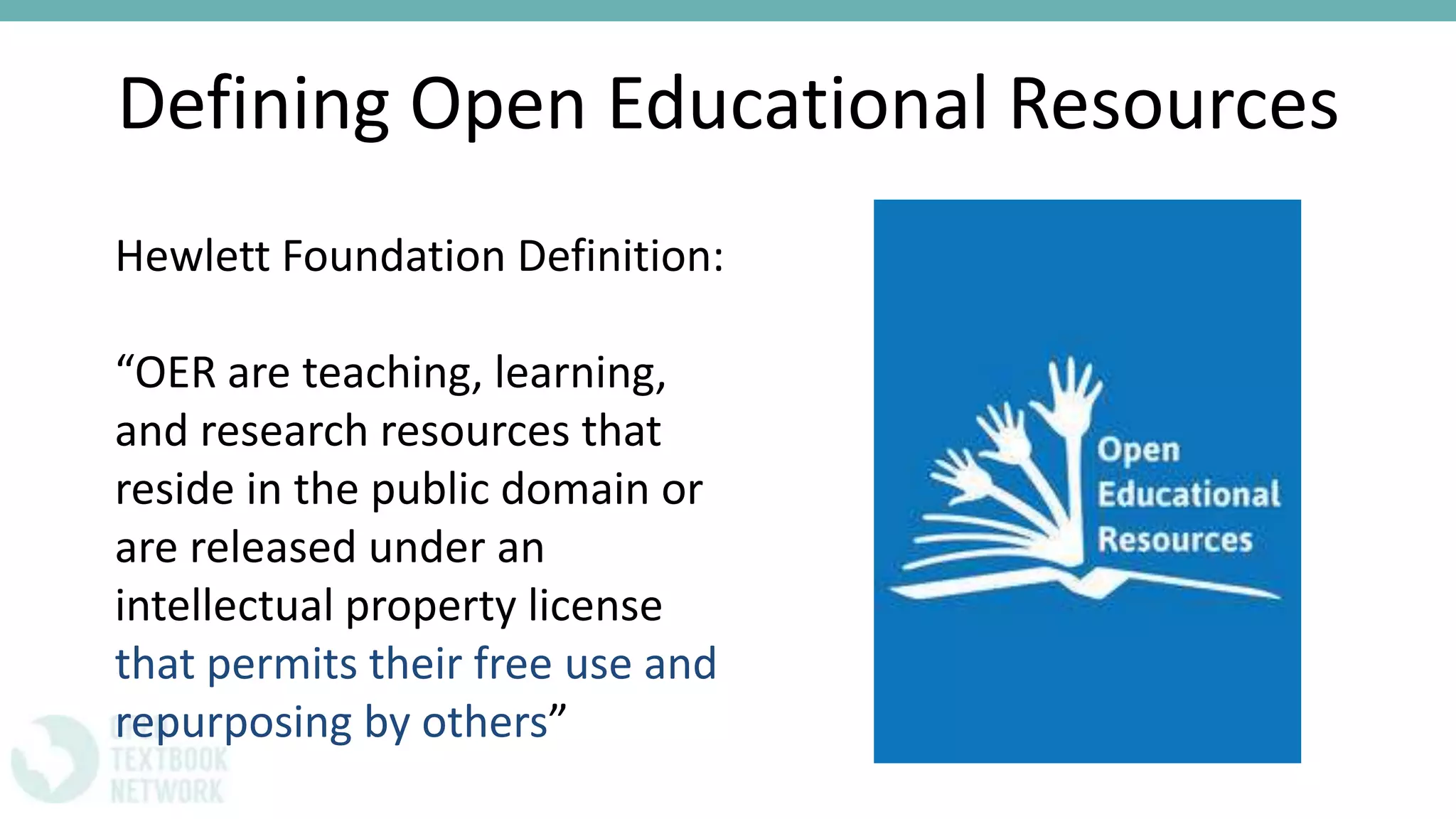 Defining Open Educational Resources
Hewlett Foundation Definition:
“OER are teaching, learning,
and research resources that
reside in the public domain or
are released under an
intellectual property license
that permits their free use and
repurposing by others”
 