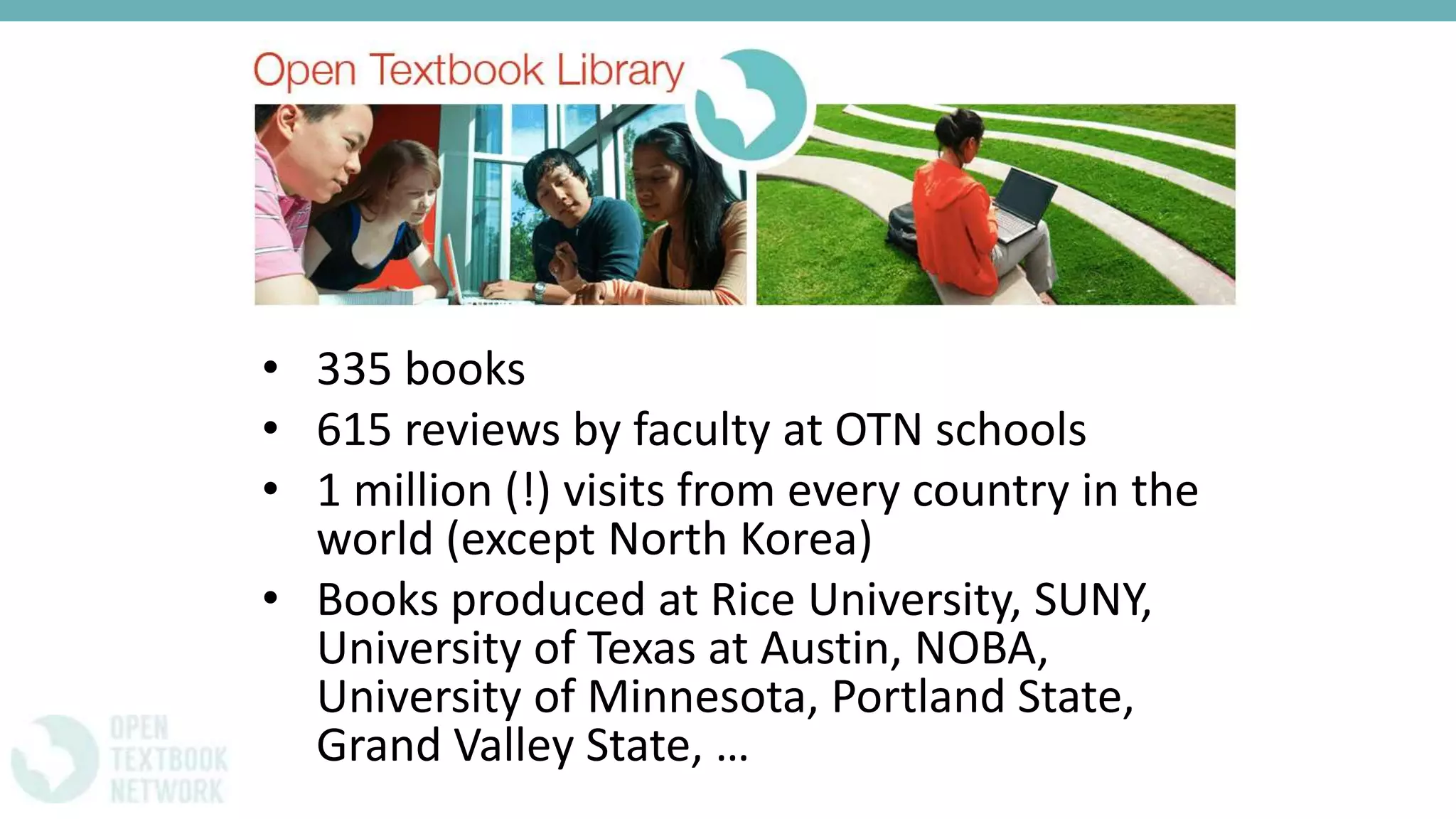 • 335 books
• 615 reviews by faculty at OTN schools
• 1 million (!) visits from every country in the
world (except North Korea)
• Books produced at Rice University, SUNY,
University of Texas at Austin, NOBA,
University of Minnesota, Portland State,
Grand Valley State, …
 