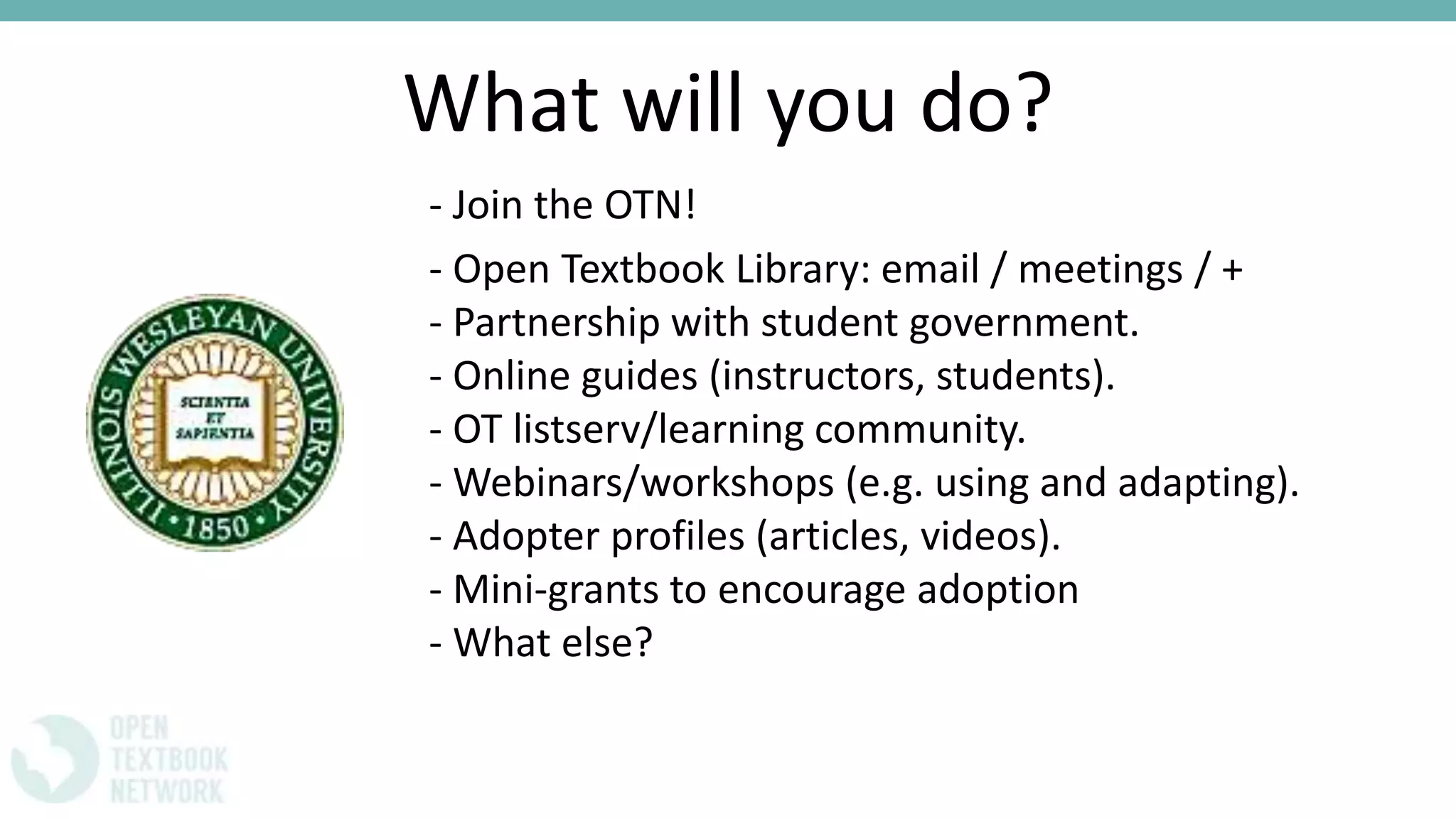 What will you do?
- Join the OTN!
- Open Textbook Library: email / meetings / +
- Partnership with student government.
- Online guides (instructors, students).
- OT listserv/learning community.
- Webinars/workshops (e.g. using and adapting).
- Adopter profiles (articles, videos).
- Mini-grants to encourage adoption
- What else?
 