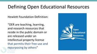 Defining Open Educational Resources
Hewlett Foundation Definition:
“OER are teaching, learning,
and research resources that
reside in the public domain or
are released under an
intellectual property license
that permits their free use and
repurposing by others”
 