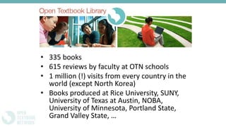 • 335 books
• 615 reviews by faculty at OTN schools
• 1 million (!) visits from every country in the
world (except North Korea)
• Books produced at Rice University, SUNY,
University of Texas at Austin, NOBA,
University of Minnesota, Portland State,
Grand Valley State, …
 