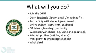 What will you do?
- Join the OTN!
- Open Textbook Library: email / meetings / +
- Partnership with student government.
- Online guides (instructors, students).
- OT listserv/learning community.
- Webinars/workshops (e.g. using and adapting).
- Adopter profiles (articles, videos).
- Mini-grants to encourage adoption
- What else?
 