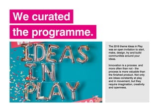 We curated
the programme.
The 2016 theme Ideas in Play
was an open invitation to start,
make, design, try and build
communities around your
ideas.
Innovation is a process and
more often than not - the
process is more valuable than
the finished product. Not only
are ideas constantly at play
and in movement, but they
require imagination, creativity
and openness.
 