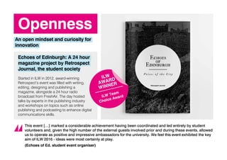 Openness
An open mindset and curiosity for
innovation
Echoes of Edinburgh: A 24 hour
magazine project by Retrospect
Journal, the student society
Started in ILW in 2012, award-winning
Retrospect’s event was filled with writing,
editing, designing and publishing a
magazine, alongside a 24 hour radio
broadcast from FreshAir. The day hosted
talks by experts in the publishing industry
and workshops on topics such as online
publishing and podcasting to enhance digital
communications skills.
This event […] marked a considerable achievement having been coordinated and led entirely by student
volunteers and, given the high number of the external guests involved prior and during these events, allowed
us to operate as positive and impressive ambassadors for the university. We feel this event exhibited the key
aim of ILW 2016 - ideas were most certainly at play.
(Echoes of Ed. student event organiser)
ILW
AWARD
WINNER
ILW Team
Choice Award
 
