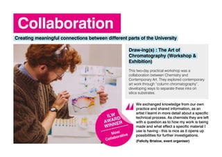 Collaboration
Creating meaningful connections between different parts of the University
Draw-ing(s) : The Art of
Chromatography (Workshop &
Exhibition)
This two-day practical workshop was a
collaboration between Chemistry and
Contemporary Art. They explored contemporary
art work through “column chromatography”,
developing ways to separate these inks on
silica substrates.
We exchanged knowledge from our own
practice and shared information, as an
artist I learnt in more detail about a specific
technical process. As chemists they are left
with a question as to how my work is being
made and what effect a specific material I
use is having - this is nice as it opens up
possibilities for further investigations.
(Felicity Bristow, event organiser)
ILW
AWARD
WINNER
Most
Collaborative
 