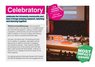 Celebratory
celebrate the University community and
how it brings amazing research, teaching
and learning together
TEDxUniversityofEdinburgh’s 5th annual ILW
conference was a one-day event of compelling local
and international speakers; utilising a diverse roster
of speakers, performances and pre-recorded TED
Talks to explore a rich array of ideas and thinking,
key to our desire to spread worthwhile ideas.
This year, the theme was ‘Connecting the Dots’
and in addition to speakers, attendees had the
opportunity to explore a diversity of engaging
and interactive spaces. These spaces included
showcasing some of the amazing work that had
been made during ILW 2016 already, making it a
chance for us to display ILW and its values to the
Tedx audience.
Our festival partners Edinburgh Student Arts Festival
and ASCUS displayed their work and engagement too.
ILW
AWARD
WINNER
ILW team
choice award
MOSTIMPACT
AWARD
 