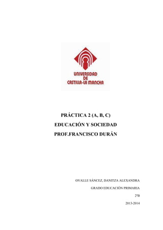 PRÁCTICA 2 (A, B, C)
EDUCACIÓN Y SOCIEDAD
PROF.FRANCISCO DURÁN
OVALLE SÁNCEZ, DANITZA ALEXANDRA
GRADO EDUCACIÓN PRIMARIA
2ºB
2013-2014
 
