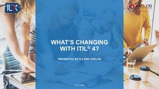 © ILX Group
WHAT’S CHANGING
WITH ITIL® 4?
PRESENTED BY ILX AND AXELOS
 