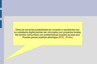 Otros de las tantas posibilidades de conectar a estudiantes con
La cuidadania digital podrían ser vinculados con proyectos locales
De servicio comunitario con problematicas locacles es para que
Puedan pensar posibles abordajes (ISTE, 2018a.)
 