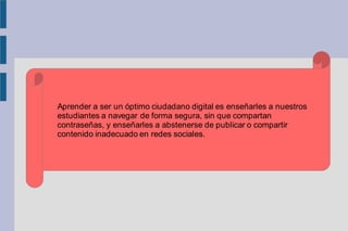 Aprender a ser un óptimo ciudadano digital es enseñarles a nuestros
estudiantes a navegar de forma segura, sin que compartan
contraseñas, y enseñarles a abstenerse de publicar o compartir
contenido inadecuado en redes sociales.
 