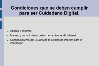 Condiciones que se deben cumplir
para ser Cuidadano Digital.
⚫ Acceso a Internet.
⚫ Manejo y conocimiento de las herramientas de internet.
⚫ Reconocimiento del usuario de la utilidad de internet para la
interaccion.
 