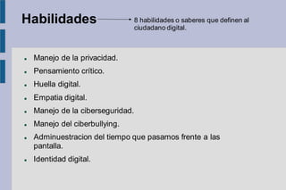 Habilidades
⚫ Manejo de la privacidad.
⚫ Pensamiento crítico.
⚫ Huella digital.
⚫ Empatia digital.
⚫ Manejo de la ciberseguridad.
⚫ Manejo del ciberbullying.
⚫ Adminuestracion del tiempo que pasamos frente a las
pantalla.
⚫ Identidad digital.
8 habilidades o saberes que definen al
ciudadano digital.
 