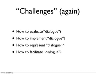 “Challenges” (again)

• How to evaluate “dialogue”?
• How to implement “dialogue”?
• How to represent “dialogue”?
• How to facilitate “dialogue”?
 