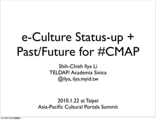 e-Culture Status-up +
Past/Future for #CMAP
          Shih-Chieh Ilya Li
       TELDAP/ Academia Sinica
          @ilya, ilya.myid.tw


            2010.1.22 at Taipei
   Asia-Paciﬁc Cultural Portals Summit
 