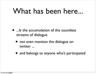 What has been here...

• ...Is the accumulation of the countless
  streams of dialogue.
  • not even mention the dialogue on
    twitter ...
  • and belongs to anyone who’s participated
 