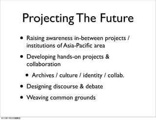 Projecting The Future
• Raising awareness in-between projects /
  institutions of Asia-Paciﬁc area
• Developing hands-on projects &
  collaboration
 • Archives / culture / identity / collab.
• Designing discourse & debate
• Weaving common grounds
 