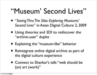 “Museum’ Second Lives”
• “Seeing Thru The Silos: Exploring Museums’
  Second Lives” in Asian Digital Culture 2, 2009
• Using theories and 3DI to rediscover the
  “archive-user” duplet
• Explaining the “museum-like” behavior
• Reintegrate online digital archive as part of
  the digital culture experience
• Connect to Shankar’s talk: “web should be
  (an) art (work)”
 