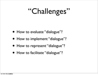 “Challenges”

• How to evaluate “dialogue”?
• How to implement “dialogue”?
• How to represent “dialogue”?
• How to facilitate “dialogue”?
 