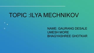 TOPIC :ILYA MECHNIKOV
NAME: GAURANG DESALE
UMESH MORE
BHAGYASHREE GHOTKAR
 