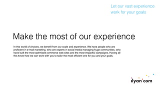 Make the most of our experience
In this world of choices, we beneﬁt from our scale and experience. We have people who are
proﬁcient in e-mail marketing, who are experts in social media managing huge communities, who
have built the most optimised commerce web sites and the most impactful campaigns. Having all
this know-how we can work with you to tailor the most efﬁcient one for you and your goals.
Let our vast experience
work for your goals
 