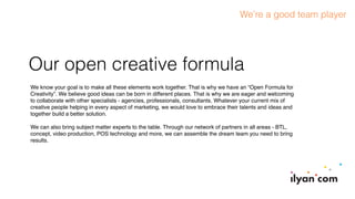 Our open creative formula
We know your goal is to make all these elements work together. That is why we have an “Open Formula for
Creativity”. We believe good ideas can be born in different places. That is why we are eager and welcoming
to collaborate with other specialists - agencies, professionals, consultants. Whatever your current mix of
creative people helping in every aspect of marketing, we would love to embrace their talents and ideas and
together build a better solution.
We can also bring subject matter experts to the table. Through our network of partners in all areas - BTL,
concept, video production, POS technology and more, we can assemble the dream team you need to bring
results.
We’re a good team player
 