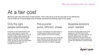 At a fair cost
We know cost is the main factor of each solution. That is why we try to be fair and pass on any efﬁciencies
that our scale can bring and apply only the people and tools that will bring value to your goals.
We are honest with our costs
Pret-a-porter
quick, efﬁcient, cheap
Bespoke solutions
when needed
Only the right
people philosophy
Out years of experience in the ﬁeld allowed us
to collect quite a portfolio of tools for social
media campaigns and web site templates.
When you need something to work, be fast with
proven efﬁciency, we can give you the widest
choice of tools that when paired with a cool
creative will result in an effective campaign.
Sometimes the impeccable impact of the
experience is the thing that the whole
campaign hangs on. In these cases we can
deploy the #DreamTeam. Our award
winning creative and UX team has proven
itself in delivering awe inspiring experiences
in which every little detail is carefully thought
out.
It has been our ﬁrm belief that every task
has its unique recipe for success, that
includes the right people. We are not in the
business of ﬁlling up spare capacity. We
believe in engaging only the right people
needed for the task. So when a project
comes, we study its goals and prerequisites
to assemble just the right team - no
unneeded time and costs.
 