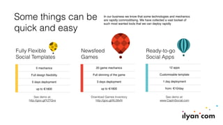 Some things can be
quick and easy
In our business we know that some technologies and mechanics
are rapidly commoditising. We have collected a vast toolset of
such most wanted tools that we can deploy rapidly
Newsfeed
Games
Ready-to-go
Social Apps
Fully Flexible
Social Templates
5 mechanics
Full design ﬂexibility
5 days deployment
up to €1800
20 game mechanics
Full skinning of the game
3 days deployment
up to €1800
12 apps
Customisable template
1 day deployment
from: €10/day
See demo at:
http://goo.gl/YZTQvs
Download Games Inventory
http://goo.gl/XL58xN
See demo at:
www.CaptnSocial.com
 
