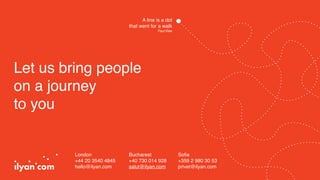 Let us bring people
on a journey
to you
London
+44 20 3540 4845 
hello@ilyan.com
Bucharest
+40 730 014 928
salut@ilyan.com
Soﬁa
+359 2 980 30 53 
privet@ilyan.com
A line is a dot
that went for a walk
Paul Klee
 