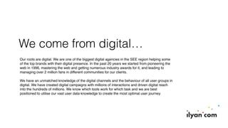 We come from digital…
Our roots are digital. We are one of the biggest digital agencies in the SEE region helping some
of the top brands with their digital presence. In the past 20 years we started from pioneering the
web in 1996, mastering the web and getting numerous industry awards for it, and leading to
managing over 2 million fans in different communities for our clients.
We have an unmatched knowledge of the digital channels and the behaviour of all user groups in
digital. We have created digital campaigns with millions of interactions and driven digital reach
into the hundreds of millions. We know which tools work for which task and we are best
positioned to utilise our vast user data knowledge to create the most optimal user journey.
 
