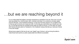…but we are reaching beyond it
It is our deep belief that digital is wrongly conceived as a discipline of its own. But it isn’t. It is the
new way people live, communicate, learn, entertain and shop. It is a shame to consider digital
only the web site, or the Facebook presence, or even the YouTube channel. For us digital is the
e-mail you get to remind you to pay your bills, it is the blog you read before you choose your new
car, it is the app that lets you compare prices while you wait for the bus, it is the video you share
with friends and joke about on Facebook or the Facebook meetup that tells you meet your friends
in the club tonight.
Almost every aspect of life has its own new “digital” way of doing it, and we bring the skills to
make those touch points as useful, pleasurable and effective as possible.
 