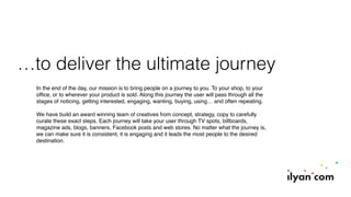 …to deliver the ultimate journey
In the end of the day, our mission is to bring people on a journey to you. To your shop, to your
ofﬁce, or to wherever your product is sold. Along this journey the user will pass through all the
stages of noticing, getting interested, engaging, wanting, buying, using… and often repeating.
We have build an award winning team of creatives from concept, strategy, copy to carefully
curate these exact steps. Each journey will take your user through TV spots, billboards,
magazine ads, blogs, banners, Facebook posts and web stores. No matter what the journey is,
we can make sure it is consistent, it is engaging and it leads the most people to the desired
destination.
 