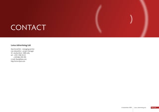 CONtACt

Lotus Advertising Ltd.
ilyan kovatchev - managing partner
ivan alexandrov - project manager
47, vitosha blvd., 1000 sofia
tel. +359 2 980 30 53
     +359 884 290 390
e-mail: ilyan@ilyan.com
http://www.ilyan.com




                                     14 September 2009   Lotus Advertising Ltd.
 