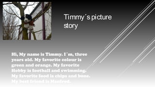 Timmy´s picture
story

Hi, My name is Timmy. I´m, three
years old. My favorite colour is
green and orange. My favorite
Hobby is football and swimming.
My favorite food is chips and bone.
My best friend is Manfred.

 