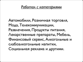 Работал с категориями


Автомобили, Розничная торговля,
Мода, Телекоммуникации,
Развлечения, Продукты питания,
Лекарственные препараты, Мебель,
Финансовый сервис, Алкогольные и
слабоалкогольные напитки,
Социальная реклама и другими.
 