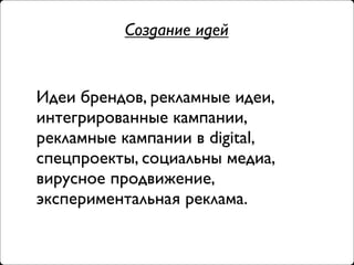 Создание идей


Идеи брендов, рекламные идеи,
интегрированные кампании,
рекламные кампании в digital,
спецпроекты, социальны медиа,
вирусное продвижение,
экспериментальная реклама.
 