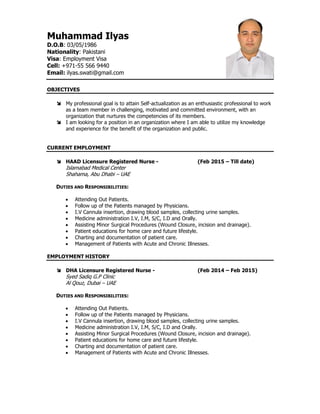 Muhammad Ilyas
D.O.B: 03/05/1986
Nationality: Pakistani
Visa: Employment Visa
Cell: +971-55 566 9440
Email: ilyas.swati@gmail.com
OBJECTIVES
 My professional goal is to attain Self-actualization as an enthusiastic professional to work
as a team member in challenging, motivated and committed environment, with an
organization that nurtures the competencies of its members.
 I am looking for a position in an organization where I am able to utilize my knowledge
and experience for the benefit of the organization and public.
CURRENT EMPLOYMENT
 HAAD Licensure Registered Nurse - (Feb 2015 – Till date)
Islamabad Medical Center
Shahama, Abu Dhabi – UAE
DUTIES AND RESPONSIBILITIES:
 Attending Out Patients.
 Follow up of the Patients managed by Physicians.
 I.V Cannula insertion, drawing blood samples, collecting urine samples.
 Medicine administration I.V, I.M, S/C, I.D and Orally.
 Assisting Minor Surgical Procedures (Wound Closure, incision and drainage).
 Patient educations for home care and future lifestyle.
 Charting and documentation of patient care.
 Management of Patients with Acute and Chronic Illnesses.
EMPLOYMENT HISTORY
 DHA Licensure Registered Nurse - (Feb 2014 – Feb 2015)
Syed Sadiq G.P Clinic
Al Qouz, Dubai – UAE
DUTIES AND RESPONSIBILITIES:
 Attending Out Patients.
 Follow up of the Patients managed by Physicians.
 I.V Cannula insertion, drawing blood samples, collecting urine samples.
 Medicine administration I.V, I.M, S/C, I.D and Orally.
 Assisting Minor Surgical Procedures (Wound Closure, incision and drainage).
 Patient educations for home care and future lifestyle.
 Charting and documentation of patient care.
 Management of Patients with Acute and Chronic Illnesses.
 
