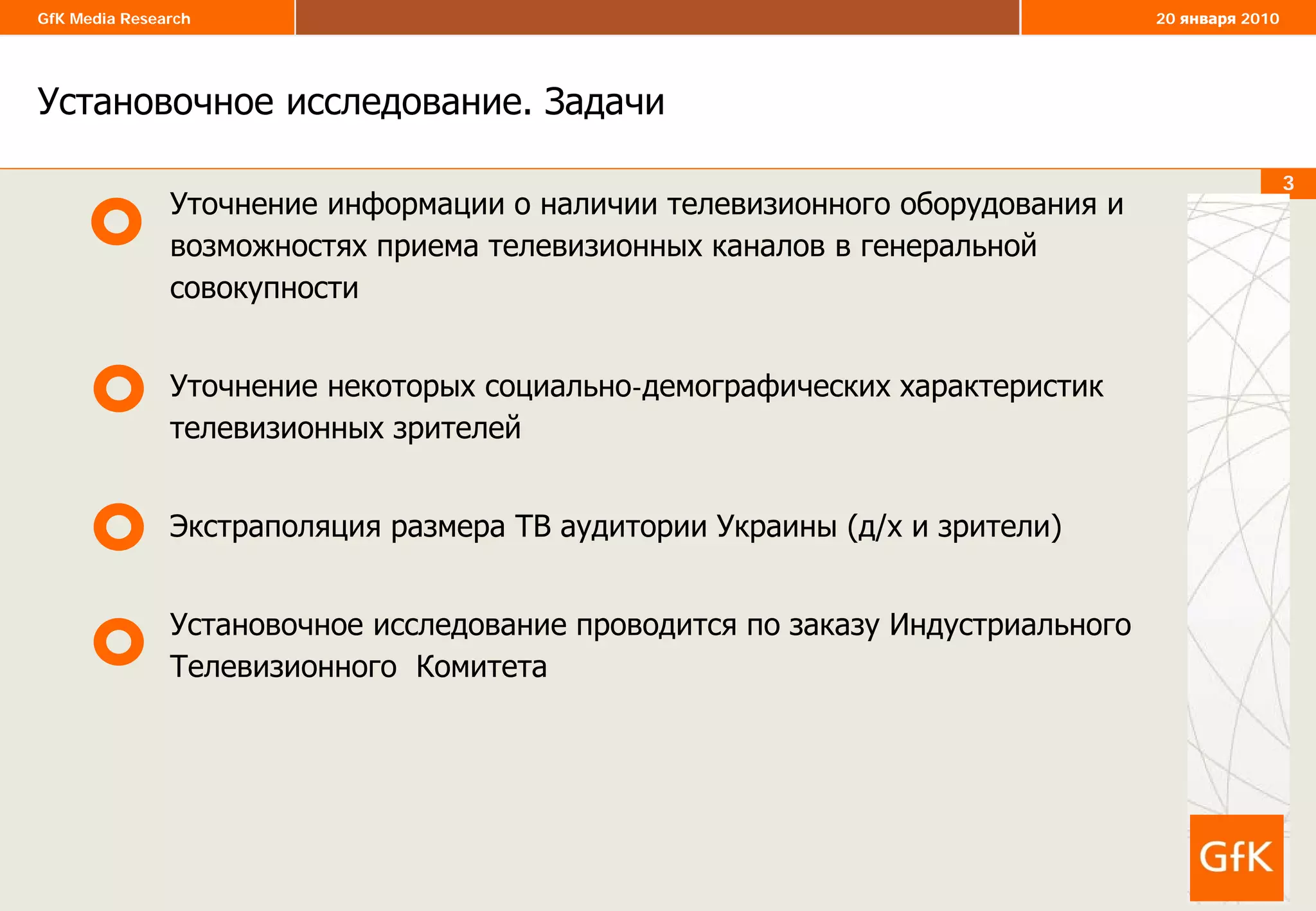 3
GfK Media Research 20 января 2010
3
Установочное исследование. Задачи
Уточнение информации о наличии телевизионного оборудования и
возможностях приема телевизионных каналов в генеральной
совокупности
Уточнение некоторых социально-демографических характеристик
телевизионных зрителей
Экстраполяция размера ТВ аудитории Украины (д/х и зрители)
Установочное исследование проводится по заказу Индустриального
Телевизионного Комитета
 