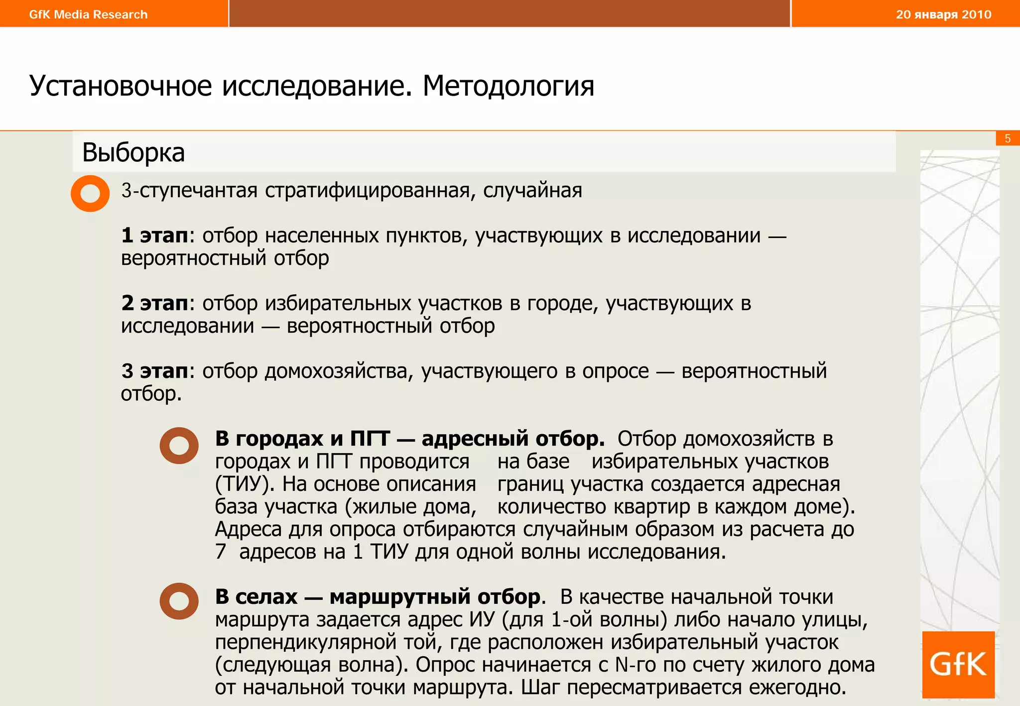 5
GfK Media Research 20 января 2010
Установочное исследование. Методология
5
3-ступечантая стратифицированная, случайная
1 этап: отбор населенных пунктов, участвующих в исследовании —
вероятностный отбор
2 этап: отбор избирательных участков в городе, участвующих в
исследовании — вероятностный отбор
3 этап: отбор домохозяйства, участвующего в опросе — вероятностный
отбор.
В городах и ПГТ — адресный отбор. Отбор домохозяйств в
городах и ПГТ проводится на базе избирательных участков
(ТИУ). На основе описания границ участка создается адресная
база участка (жилые дома, количество квартир в каждом доме).
Адреса для опроса отбираются случайным образом из расчета до
7 адресов на 1 ТИУ для одной волны исследования.
В селах — маршрутный отбор. В качестве начальной точки
маршрута задается адрес ИУ (для 1-ой волны) либо начало улицы,
перпендикулярной той, где расположен избирательный участок
(следующая волна). Опрос начинается с N-го по счету жилого дома
от начальной точки маршрута. Шаг пересматривается ежегодно.
Выборка
 