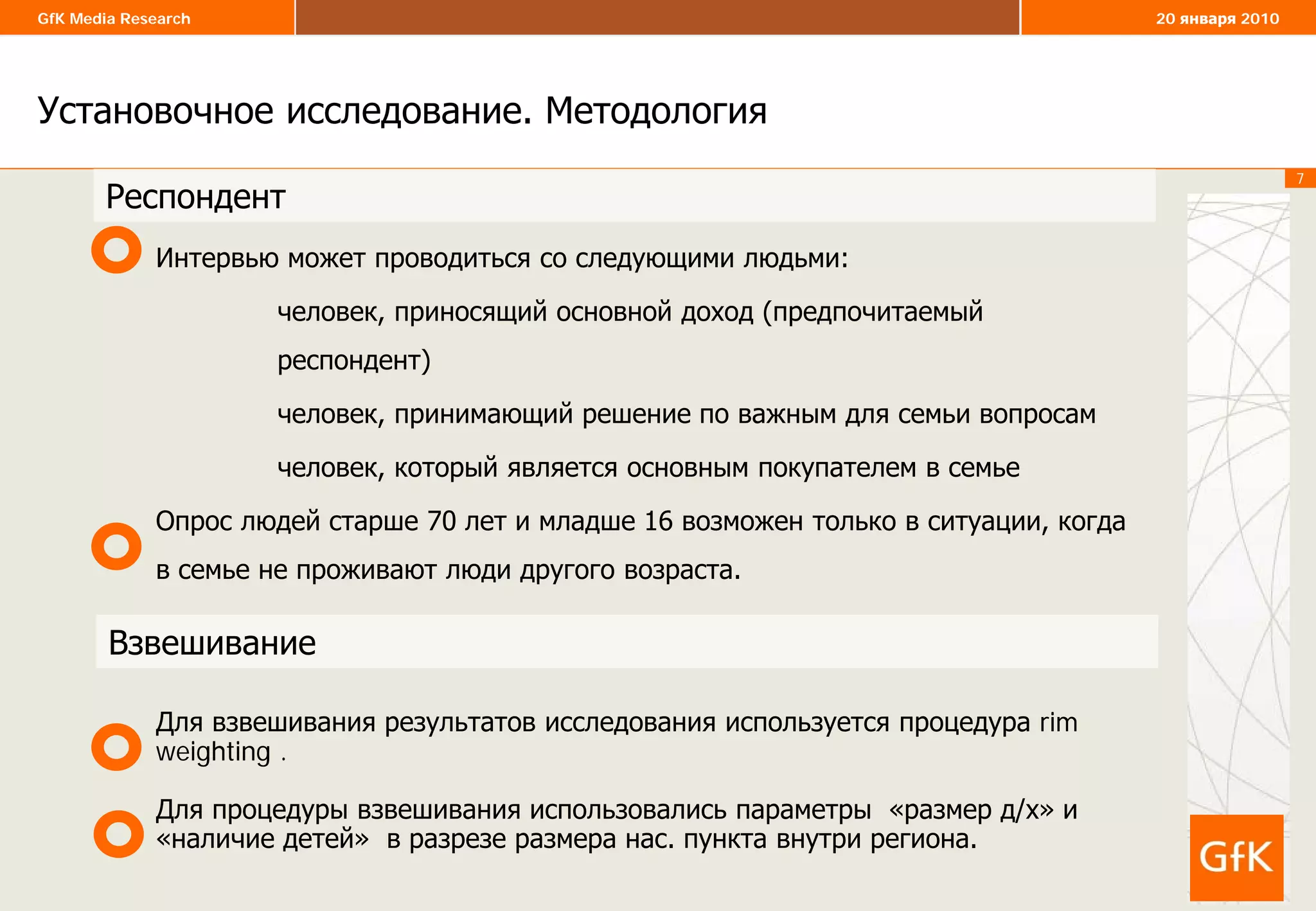 7
GfK Media Research 20 января 2010
Установочное исследование. Методология
7
Интервью может проводиться со следующими людьми:
человек, приносящий основной доход (предпочитаемый
респондент)
человек, принимающий решение по важным для семьи вопросам
человек, который является основным покупателем в семье
Опрос людей старше 70 лет и младше 16 возможен только в ситуации, когда
в семье не проживают люди другого возраста.
Для взвешивания результатов исследования используется процедура rim
weighting .
Для процедуры взвешивания использовались параметры «размер д/х» и
«наличие детей» в разрезе размера нас. пункта внутри региона.
Респондент
Взвешивание
 