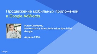 Proprietary + Confidential
Продвижение мобильных приложений
в Google AdWords
Илья Сидоров,
Performance Sales Activation Specialist
Google
Апрель 2016
 