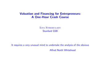 Valuation and Financing for Entrepreneurs:
               A One-Hour Crash Course


                          Ilya Strebulaev
                             Stanford GSB




It requires a very unusual mind to undertake the analysis of the obvious

                                   Alfred North Whitehead
 