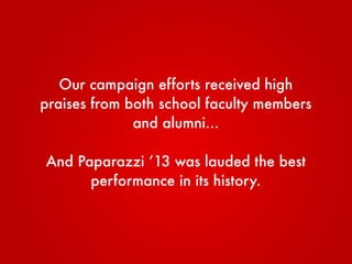 Our campaign efforts received high
praises from both school faculty members
and alumni...
And Paparazzi ’13 was lauded the best
performance in its history.
 