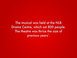 The musical was held at the NLB
Drama Centre, which sat 800 people.
The theatre was thrice the size of
previous years’.
 
