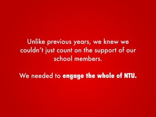 Unlike previous years, we knew we
couldn’t just count on the support of our
school members.
We needed to engage the whole of NTU.
 