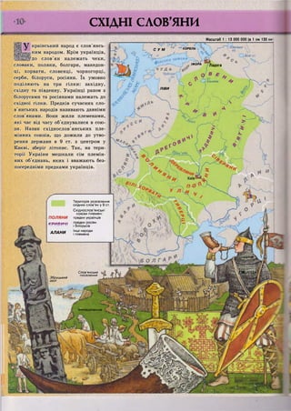 І СУМ * КОРЕЛА. %
Юнезьке
03.
ІЖОРА Ладога
ЛІВИ
Інші народи
і племена
АЛАНИ
г/ШК
ШХ>)))АвСлов'янське
поселення
Збруцький
ідол
ШЄ0<3_С0ЛЄННЯІ
ЩШсловіянШЛ
&Л0В>ЯНС£КИЙІ
щштншш
СХІДНІ СЛОВ'ЯНИ
•ЛВДіСТЦ Я М Р
Украінськии народ є слов янсь-
іким народом. Крім українців,
!до слов'ян належать чехи,
словаки, поляки, болгари, македон-
ці, хорвати, словенці, чорногорці,
серби, білоруси, росіяни. їх умовно
поділяють на три гілки: західну,
східну та південну. Українці разом з
білорусами та росіянами належать до
східної гілки. Предків сучасних сло-
в'янських народів називають давніми
слов'янами. Вони жили племенами,
які час від часу об'єднувалися в сою-
зи. Назви східнослов'янських пле-
мінних союзів, що дожили до утво-
рення держави в 9 ст. з центром у
Києві, зберіг літопис. Так, на тери-
торії України мешкали сім племін-
них об'єднань, яких і вважають без-
посередніми предками українців.
Масштаб 1 : 13 000 000 (в 1 см 130 км
Територія розселення
східних слов'ян у 9 ст.
Східнослов'янські
с о ю з и племен:
ПОЛЯНИ предки українців
К Р И В И Ч І предки росіян
і білорусів
Біле
Ільмень
 