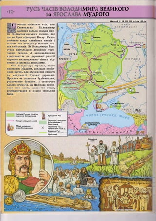 затока
Т
Ч-дське і
оз. Новгород
оз.Ільмень
Псков
'КОРСЬ' Ростов £
БУЛГАР
ЖМУДЬ
ЛИТВА ^одимир
Смоленськ
Переяслав
л(^Г'_лГмутаракань
Корсунь
КОНСТАНТИНОПОЛЬ
(ЦАРГОРОД)
Хрещення
киян
•Хрещенняір&лр'диШраї
та
МИРА ВЕЛИКОГО
МУДРОГО
Масштаб 1 : 16 000 000 (в 1 см 160 км
|~Т осівши київський стіл, син
Святослава Володимир
здіиснив кілька походів про-
ти східнослов'янських племен, які
ще не були підкорені Києву. Князь
позбавив влади племінних князів і
замість них посадив у великих міс-
тах своїх синів. За Володимира Русь
стала найбільшою державою того-
часної Європи. А запровадження
християнства як державної релігії
сприяло налагодженню тісних від-
носин із багатьма державами.
Син Володимира Ярослав, якого
називають Мудрим, докладав неаби-
яких зусиль для збереження єдності
та могутності Руської держави.
Ярослав не полишав будівництва,
розпочатого батьком, й остаточно
здолав печенігів. За Ярослава вирос-
тали нові міста, розквітли старі, |
розбудовувався й міцнів стольний
Київ.
Київська Русь на початку
правління Володимира
Походи київських князів
Місце хрещення
князя Володимира
ПРУССИ
БІЛІ ХОРВАТИ
ЛАНИг
(ЯСИ)
Хрещення Русі
Території, приєднані
Володимиром і
Ярославом
Перемога над
печенігами (1036 р.)
Кордони Русі
наприкінці правління
Ярослава
у л і н о е псЦілинне нлуослдб
 