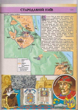 Торговище
ЗАМКОВА
Церква
Богородиці
Пирогощої
Княжии
ГОРА
V Г Л Ш І
•7 Щ |І"і",|
Десятинна
церква
Місце
хрещення
киян
Західні
ворота
Софійські
ворота ^ ілівський
оверхий
п і І і і і і і І а •
Софійський
собор ,
'037 *
'Лядські
-ворота
КАОВ УГОРСЬКЕКловський
монастир
1Ю8І*
х Спаський
Угорські і її монастир
ворота ^ ^ ^ Л Г ф Ж - д ( '
БЕ^СТОВЕ !~їі4!|іі40б0р
ІиІ Г ні ПІ. ж^і ;
* Троїцька і,і].... і [. М *
н а д б р а м н а т г
церква - " г АЖИ^^^Ш
І £ до 1125 лГп
ПЕЧЕРСЬКИЙ ^ Х Т м
МОНАСТИР _
Печера
св.Феодосія
к Золоті
~ ворота
'ЛІТОПИСЄЦІЇ
ПМІ'ІЛІІШТцг.іи. (IIні
;
|П»>ПЛІГ
іНічічіиЦ"іч—и* ,
[урірнаїцривняі
СТАРОДАВНІЙ КИЇВ
""•"•І""' '"І • ЧИ І ПІП
Масштаб 1 : 27 000 (в 1 см 270 м)
Русі за часів свого розквіту була
з найбільших міст Європи. Насе-
лення Києва у 12 - на початку 13 ст. ся-
гало 50 тисяч жителів. Місто складалося з трьох
великих частин - Гори, Подолу та Печерську.
Гору захи-щали дві лінії валів. Першу з них
спорудили за Володимира Святославича ("город
Володимира"), другу - за Ярбслава Мудрого
("город Ярослава"). На Горі були розташовані
головні храми, монастирі, княжі та боярські
двори. Поділ був заселений ремісниками та
купцями. Він лежав у долині Дніпра, на березі
його старого річища Почайни. Його головну
ринкову площу - Торговище - прикрашала
церква Богородиці Пирогощої.
З містом були тісно пов'язані його околиці -
приміські села, укріплені княжі та боярські дво-
ри, монастирі. Серед монастирів найбільшим був
Печерський. У перші роки існування його ченці
жили в печерах. Згодом храми та келії спору-
дили на земній поверхні. Серед знаменитих
мешканців монастиря - літописець Нестор,
іконописець Аліпій, цілитель Агапіт.
Е К А В И Ц Я
Золоті
ворота
Оборонні вали, >
ворота
Стіни
Забудова,
вулиці
1037 Ч а с спорудження
храмів
Ц и ф р а м и позначено:
1 город Володимира
город Ярослава
 