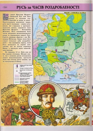 І адога
Чудське оз.
НОВГОРОД
 Ільмень
РостовПсков
_Суздаль
ВЛАДИМИР
Муром
, СМОЛЕНСЬК
РЯЗАНЬ
Берестя
Новгород-
Сіверський
?Г?ЧЕРНІГІІ
Перемишль
Ужгороді!
•іїгязояськь
•у (СУТОЗЬХ'^ п
•МО'Р-Е У
мутараканьл
Корсунь Сурож
( ' Р У С Ь ' К . Ю
Половецьі
Русь за ЧАСІВ РОЗДРОБЛЕНОСТІ
о смерті Ярослава Мудрого
™в Київській Русі між його
синами та онуками спа-
лахнула боротьба за владу та землі.
Пригальмувати князівські чвари,
дати відсіч половцям - новим кочо-
викам, які з'явилися в причорно-
морських степах, спромігся онук
Ярослава Мудрого - Володимир
Мономах. Його князювання було
часом зміцнення великокнязівської
влади та відновлення єдності Русі.
Єдність держави зберігав і син Мо-
номаха Мстислав. Однак після його
смерті почалася доба роздробле-
ності - так називають період, коли
Русь розпалася на окремі кня-
зівства, які не хотіли коритися
Києву, а прагнули жити самостій-
ним життям.
На середину 12 ст. Київ уже не
був єдиною столицею. Місцеві кня-
зі, які з кожним роком почувалися
дедалі незалежнішими, прагнули
мати свої стольні міста такими, що
не поступалися б Києву.
І Любецький з'їзд князів
І (1097 р.)
— Н а п а д и половців на Русь
Кочовища половецьких
» орд
Походи руських князів
проти половців:
—*• Володимира Мономаха
Ігоря Святославича
Масштаб 1 : 13 000 000 (в 1 см 130 км
Онезьке ^
Території, втрачені
Руссю в 12 ст.
Спільний кордон
руських земель
на початку 13 ст.
 