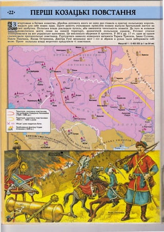 Мінськ / 
Новогрудок
Пінськ
ВАРШАВА Берестя
Чернігів
Путивль*
Люблін
Луцьк
Острог
1630
Переяслав
Житомир
Львів Біла Церква
Черкаси
Курукове
Озеро
Брацлав
^ЛЙюКаїл'янець
о.Хортиця
л Г ^ Сучава
імпер
ЯССИ
КОЛОЖВАР
ГЗр уин уванняЯ
Г Ф о ДТЕШІКЗДАКІ
Козак-піхотинець
•22. ПЕРШІ КОЗАЦЬКІ ПОВСТАННЯ
'^Щ О агартоване в битвах козацтво, збройна допомога якого не один раз ставала в пригоді польському королю,
||||_0 жадало для себе нових прав. Проте замість очікуваних привілеїв козаки відчули брутальний наступ на
| | | § | р с в о ї здобутки. Польська влада докладала зусиль, аби зменшити чисельність козаків. До того ж козакам
дозволялося жити лише на певній території, визначеній польським урядом. Усілякі утиски
поширювалися на все українське населення. Це викликало обурення й протести. У 30-х рр. 17 ст. одне за одним
спалахували протипольські повстання. Гуртуючись навколо козацьких ватажків Тараса Трясила, Івана Сулими,
Павла Павлюка, Якова Острянина, Дмитра Гуні мешканці міст і сіл зі зброєю в руках ішли виборювати собі
волю. Проте польська влада жорстоко придушила ті повстання.
Масштаб 1 : 6 400 000 (в 1 см 64 км)
Д І К р а к і в ^  о . . , _ _
 * ?л Д М ^^ Перемишль Д А 4  « К
Територія, охоплена повстанням
під проводом Северина Наливайка
(1594-1596 рр.)
Територія, охоплена повстаннями
1620-х - 1630-х років
У1630 Місця і роки видатних битв
Зруйнування фортеці Кодак
еЦ козаками (1635 р.)
К Н Я З І В С Т В О
) .
Брянськ
(залежне Е
Османсь»
 