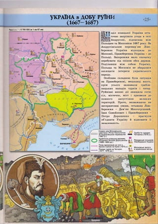 Слуцьк
Стародуб
Севськ ^
Ніжин
..Бєлгород
4 Н Ш і
Прилукі
Харків[итомир
і'Яереяслав"
Полтава
Умань
о. Хортиця.
Бендері
Перекоп
Акермаї
Гезлеве
Ш&л~6гіатм0кайій
УКРАЇНА в ДОБУ руїни
(1667—1687)
•в _ ;: • 6 700 000 (в 1 см 67 км)
Брянськ
Ш В • • КНЯЗІВСТВО ЛИТОВСЬКЕ
 V
Курськ
;-ЄЦЬ
БАХЧИСАРАЙ т —
О -О:
** * £ О * *
! оділ козацької України оста-
точно закріпила угода в селі
Андрусові, підписана між
Польщею та Московією 1667 року. За
Андрусівським перемир'ям Ліво-
бережна Україна відходила до
Московії, Правобережна Україна - до
Польщі. Запорожжя мало спочатку
перебувати під опікою обох держав.
Поділивши між собою Україну,
Польща та Московія не збиралися
захищати інтереси українського
народу.
Особливо складною була ситуація
на Правобережжі, мешканці якого,
крім усього зазнавали грабіж-
ницьких нападів турків і татар.
Руйнівні воєнні дії знищили сотні
сіл, містечок, міст і призвели до
повного запустіння великих
територій. Проте, незважаючи на
несприятливі умови, гетьмани Ліво-
бережжя - Дем'ян Многогрішний,
Іван Самойлович і Правобережжя -
Петро Дорошенко - прагнули
об'єднати Україну й відновити її
незалежність.
г Кордон між Московським
царством і Річчю Посполитою Я / Здобуття турками
за Андрусівським перемир'ям с а с і Чигирина (1678 р.)
(1667 р.)
Українська козацька держава,
об'єднана Петром Дорошенком
(1668-1669 рр.)
Похід запорожців на чолі з
Іваном Сірком на Крим (1675 р.)
Походи турків на Чигирин
(1677,1678 рр.) 1
Резиденція гетьманів
Лівобережної України
Московські залоги
в українських містах
 